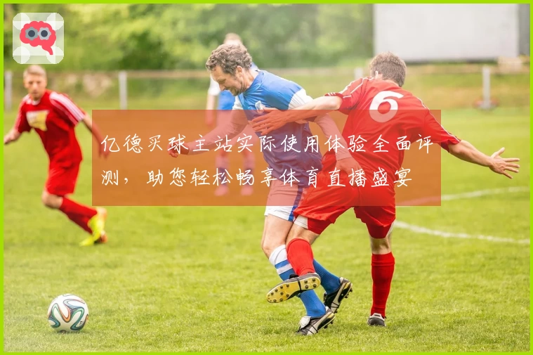 亿德买球主站实际使用体验全面评测,助您轻松畅享体育直播盛宴