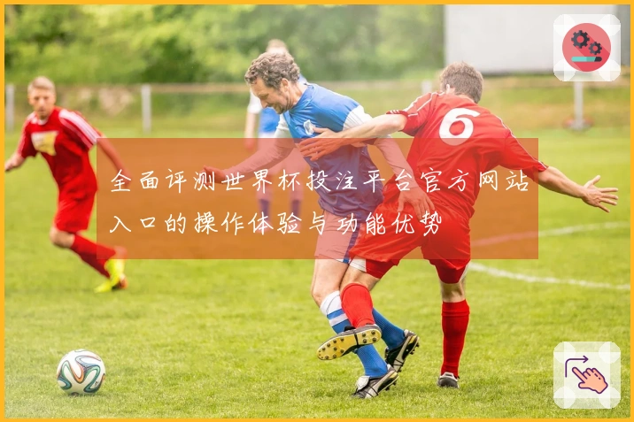 全面评测世界杯投注平台官方网站入口的操作体验与功能优势