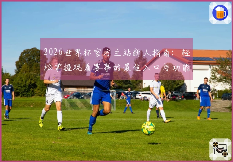 2026世界杯官方主站新人指南：轻松掌握观看赛事的最佳入口与功能介绍