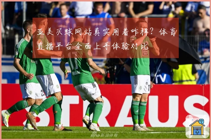 亚美买球网站真实用着咋样？体育直播平台全面上手体验对比