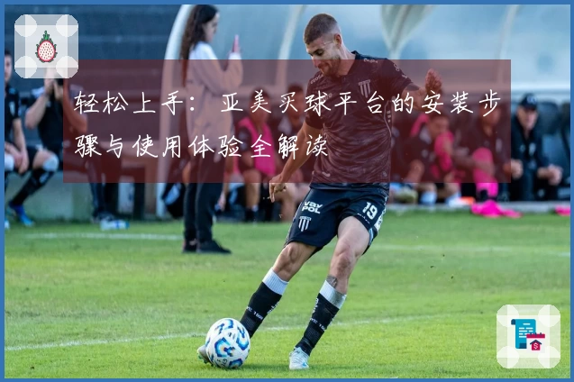 轻松上手：亚美买球平台的安装步骤与使用体验全解读