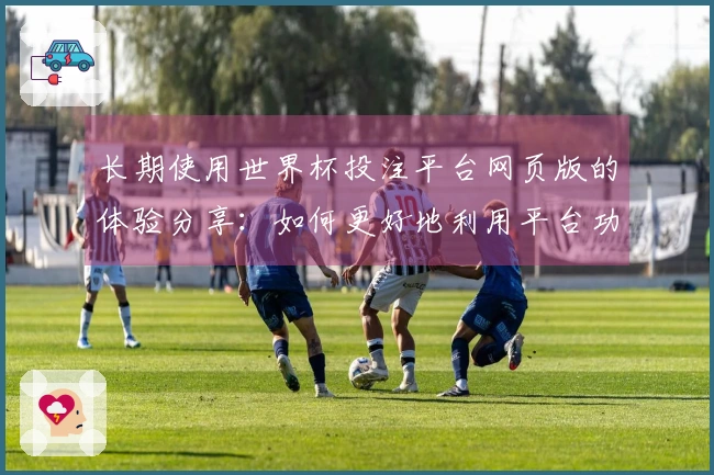 长期使用世界杯投注平台网页版的体验分享：如何更好地利用平台功能与信息