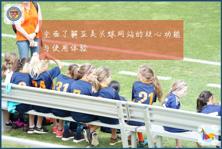 全面了解亚美买球网站的核心功能与使用体验